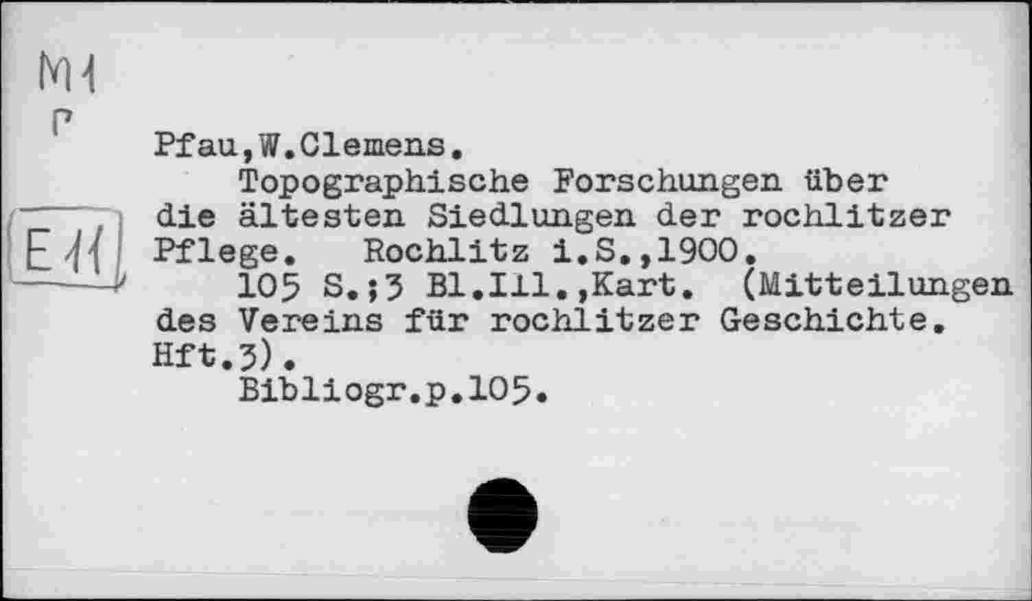 ﻿Ml г
(ËÏÏI
Pfau,W.Clemens.
Topographische Forschungen über die ältesten Siedlungen der rochlitzer Pflege. Rochlitz i.S.,1900.
105 S.j3 Bl.Ill.,Kart. (Mitteilungen des Vereins für rochlitzer Geschichte. Hft.5).
Bibliogr.p.105.